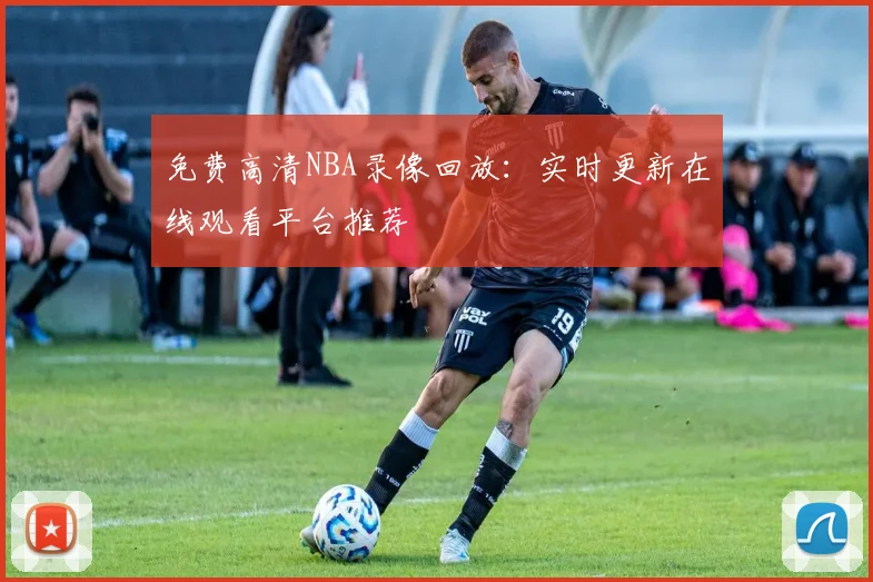 免费高清NBA录像回放：实时更新在线观看平台推荐