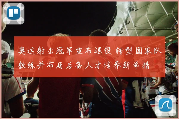 奥运射击冠军宣布退役 转型国家队教练并布局后备人才培养新举措