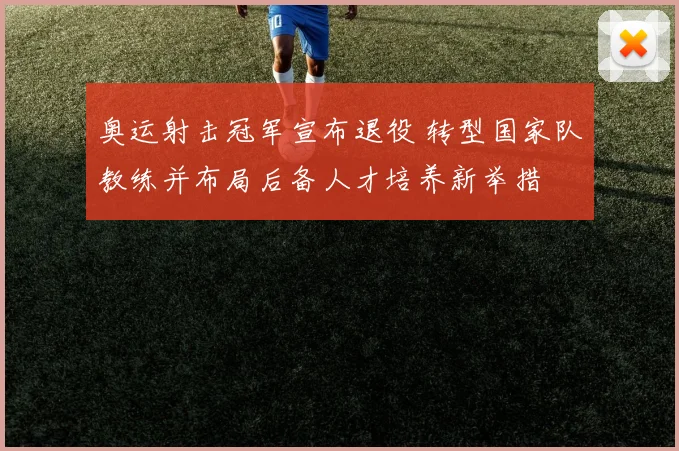 奥运射击冠军宣布退役 转型国家队教练并布局后备人才培养新举措