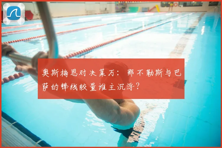 奥斯梅恩对决莱万：那不勒斯与巴萨的锋线较量谁主沉浮？