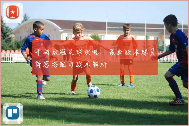 手游欧冠足球攻略：最新版本球员阵容搭配与战术解析