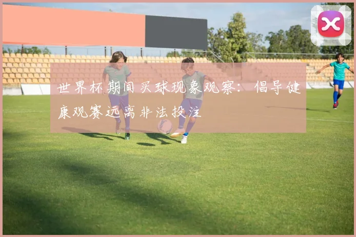 世界杯期间买球现象观察：倡导健康观赛远离非法投注