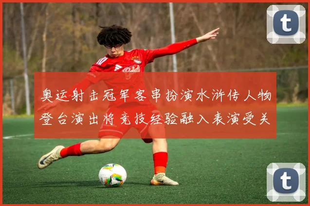 奥运射击冠军客串扮演水浒传人物登台演出将竞技经验融入表演受关注