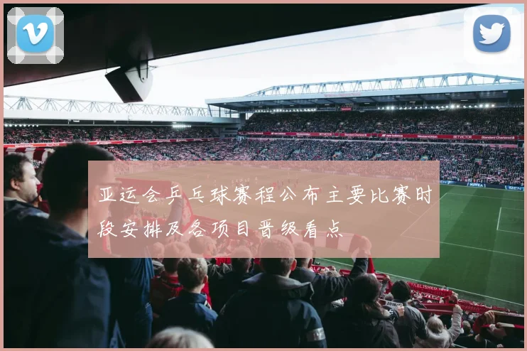 亚运会乒乓球赛程公布主要比赛时段安排及各项目晋级看点