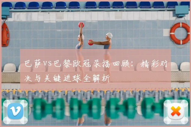 巴萨vs巴黎欧冠录播回顾：精彩对决与关键进球全解析