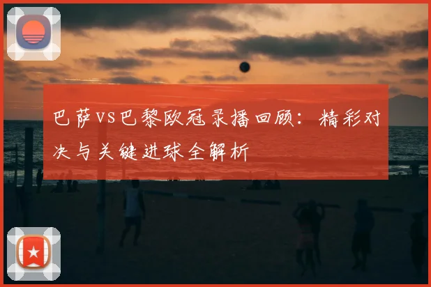 巴萨vs巴黎欧冠录播回顾：精彩对决与关键进球全解析